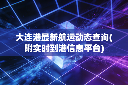 大连港最新航运动态查询(附实时到港信息平台)