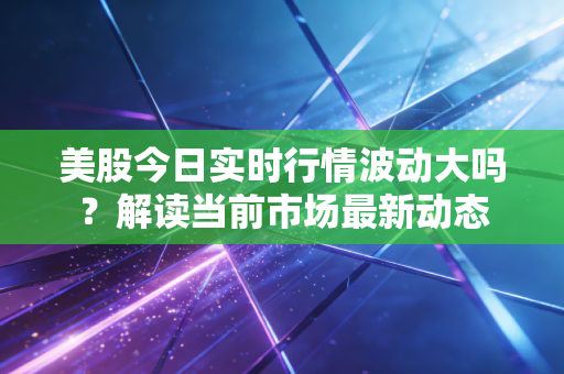 美股今日实时行情波动大吗？解读当前市场最新动态