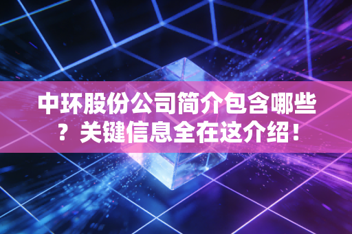 中环股份公司简介包含哪些？关键信息全在这介绍！