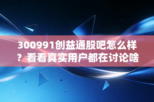 300991创益通股吧怎么样？看看真实用户都在讨论啥！
