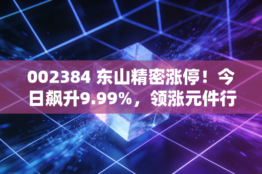 002384 东山精密涨停！今日飙升9.99%，领涨元件行业