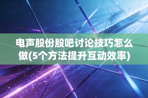 电声股份股吧讨论技巧怎么做(5个方法提升互动效率)