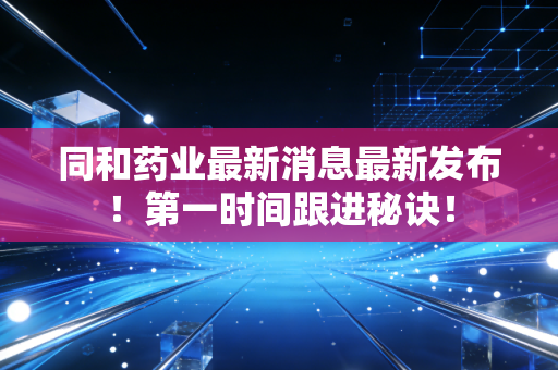 同和药业最新消息最新发布！第一时间跟进秘诀！