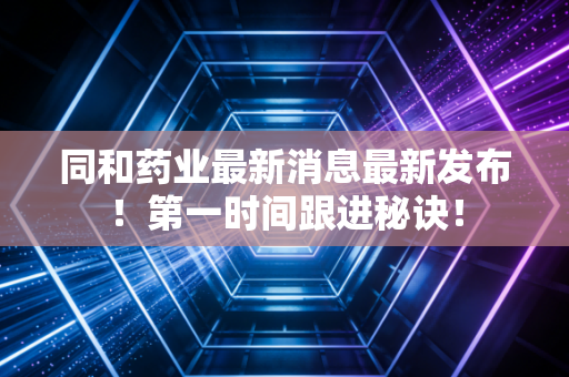 同和药业最新消息最新发布！第一时间跟进秘诀！