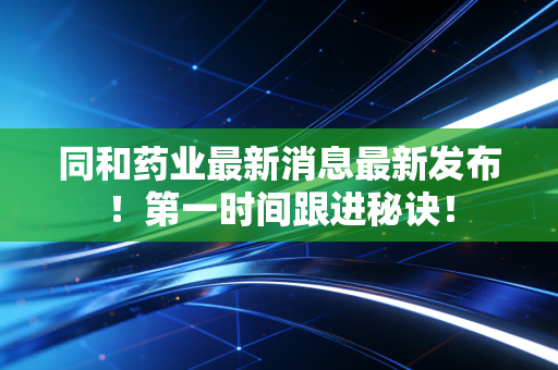 同和药业最新消息最新发布！第一时间跟进秘诀！