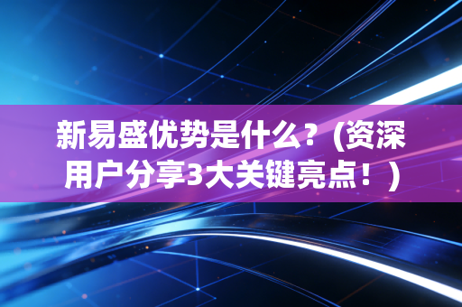 新易盛优势是什么？(资深用户分享3大关键亮点！)