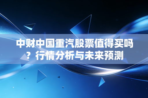 中财中国重汽股票值得买吗？行情分析与未来预测