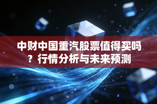 中财中国重汽股票值得买吗？行情分析与未来预测