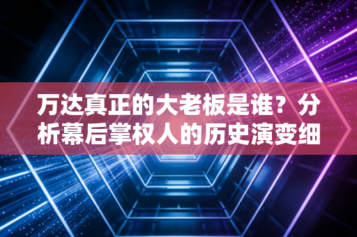 万达真正的大老板是谁？分析幕后掌权人的历史演变细节！