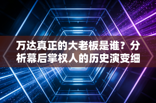 万达真正的大老板是谁？分析幕后掌权人的历史演变细节！
