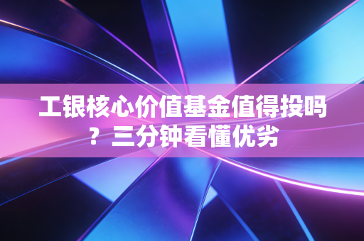 工银核心价值基金值得投吗？三分钟看懂优劣