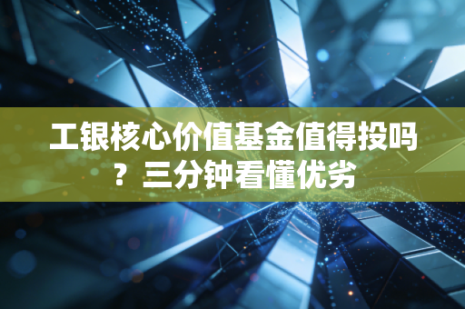 工银核心价值基金值得投吗？三分钟看懂优劣