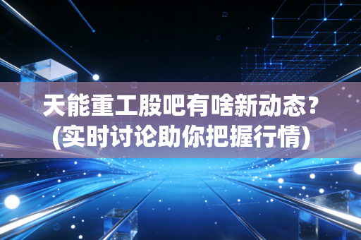 天能重工股吧有啥新动态？(实时讨论助你把握行情)