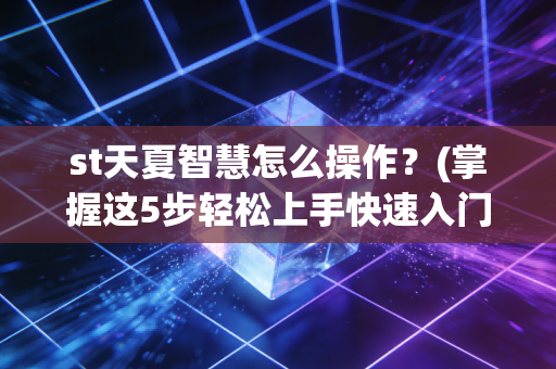 st天夏智慧怎么操作？(掌握这5步轻松上手快速入门)