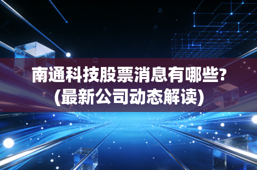 南通科技股票消息有哪些?(最新公司动态解读)