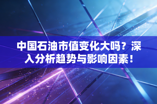中国石油市值变化大吗？深入分析趋势与影响因素！