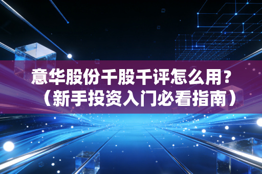意华股份千股千评怎么用？（新手投资入门必看指南）