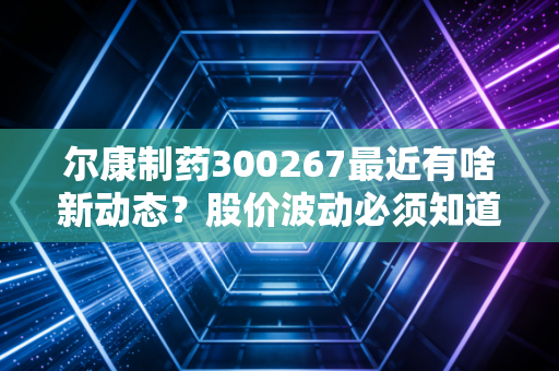 尔康制药300267最近有啥新动态？股价波动必须知道的关键点！