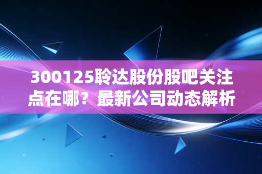 300125聆达股份股吧关注点在哪？最新公司动态解析