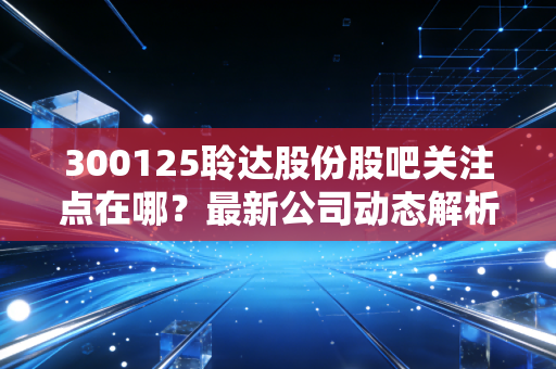 300125聆达股份股吧关注点在哪？最新公司动态解析