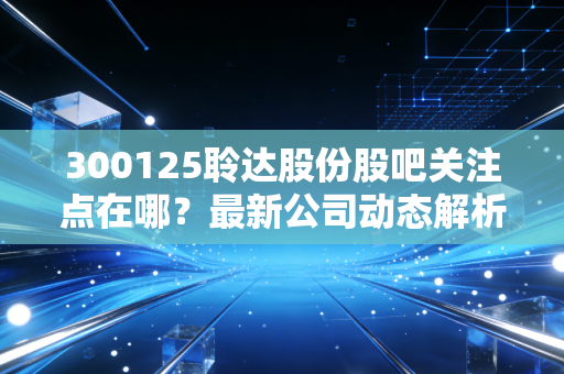 300125聆达股份股吧关注点在哪？最新公司动态解析