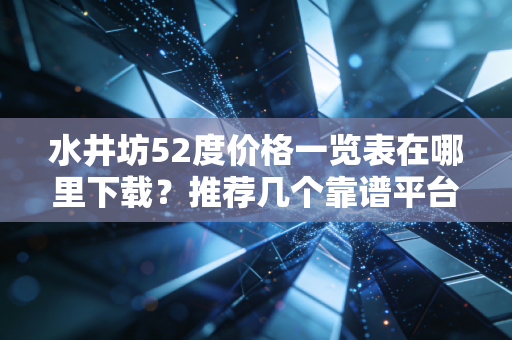 水井坊52度价格一览表在哪里下载？推荐几个靠谱平台查询！