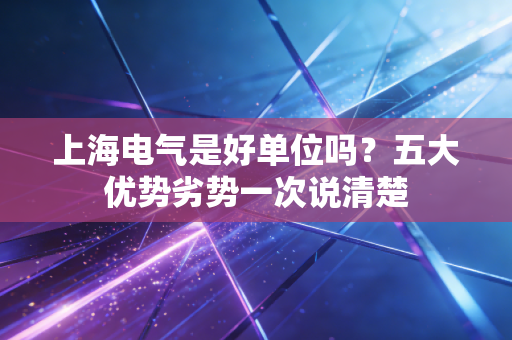 上海电气是好单位吗？五大优势劣势一次说清楚