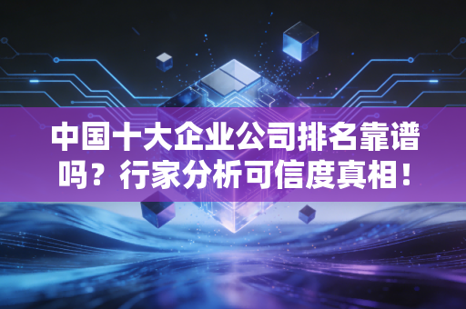 中国十大企业公司排名靠谱吗?行家分析可信度真相!