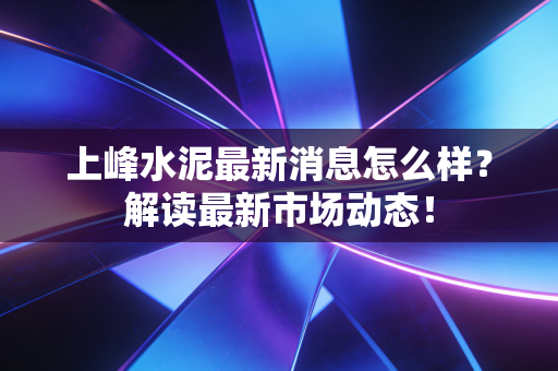 上峰水泥最新消息怎么样？解读最新市场动态！