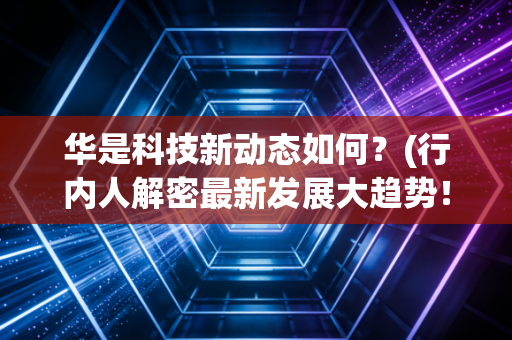 华是科技新动态如何？(行内人解密最新发展大趋势！)