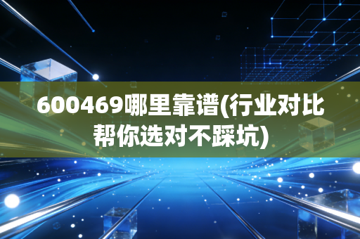 600469哪里靠谱(行业对比帮你选对不踩坑)