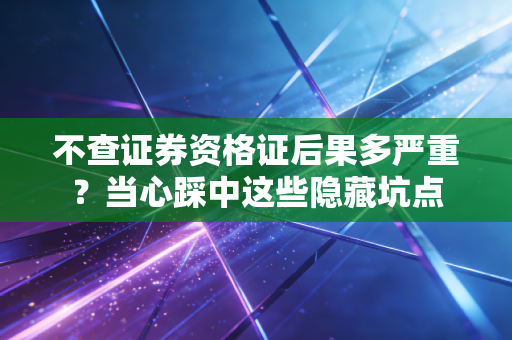 不查证券资格证后果多严重？当心踩中这些隐藏坑点