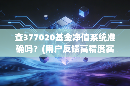 查377020基金净值系统准确吗？(用户反馈高精度实时更新)