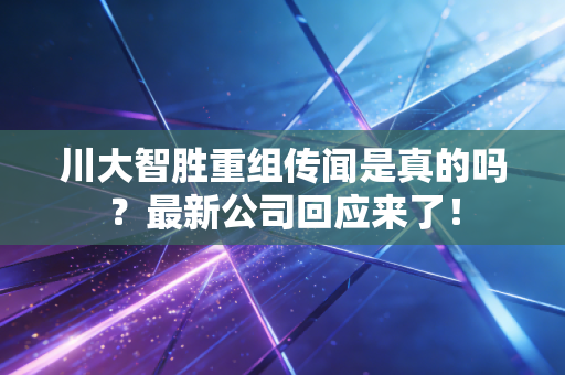川大智胜重组传闻是真的吗？最新公司回应来了！