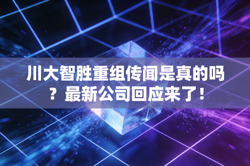川大智胜重组传闻是真的吗？最新公司回应来了！