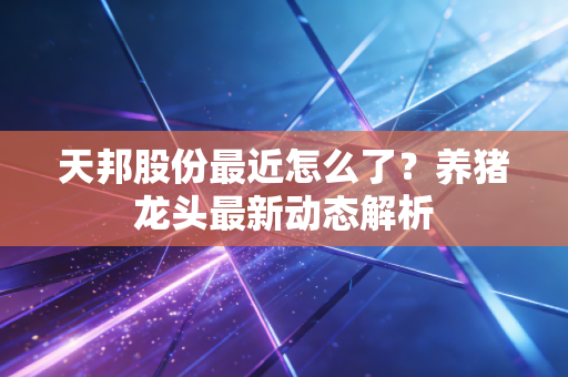天邦股份最近怎么了？养猪龙头最新动态解析