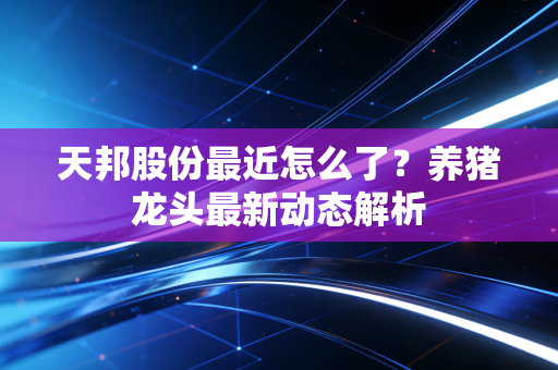 天邦股份最近怎么了？养猪龙头最新动态解析