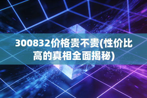 300832价格贵不贵(性价比高的真相全面揭秘)