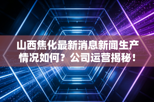 山西焦化最新消息新闻生产情况如何？公司运营揭秘！