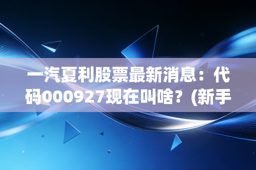 一汽夏利股票最新消息：代码000927现在叫啥？(新手查询方法全攻略)