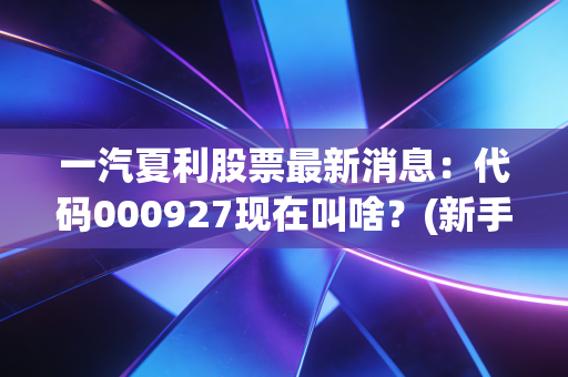 一汽夏利股票最新消息：代码000927现在叫啥？(新手查询方法全攻略)
