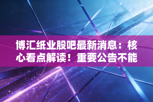 博汇纸业股吧最新消息：核心看点解读！重要公告不能错过！