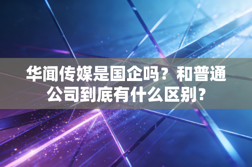 华闻传媒是国企吗？和普通公司到底有什么区别？