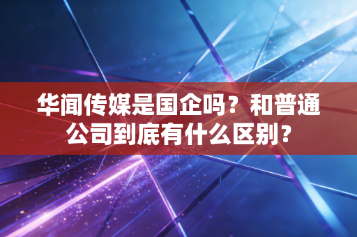 华闻传媒是国企吗？和普通公司到底有什么区别？
