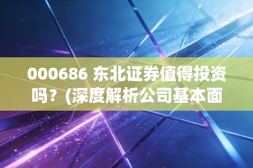 000686 东北证券值得投资吗？(深度解析公司基本面和前景)