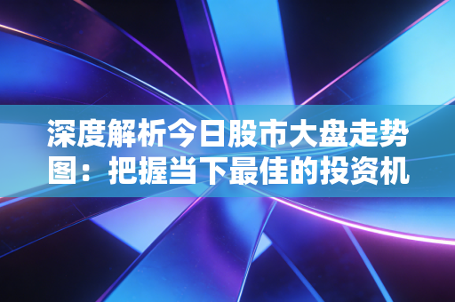 深度解析今日股市大盘走势图：把握当下最佳的投资机会
