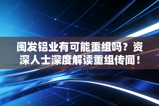 闽发铝业有可能重组吗？资深人士深度解读重组传闻！
