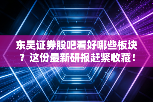 东吴证券股吧看好哪些板块？这份最新研报赶紧收藏！