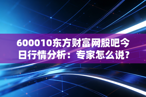 600010东方财富网股吧今日行情分析：专家怎么说？