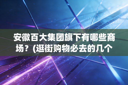 安徽百大集团旗下有哪些商场？(逛街购物必去的几个地方)